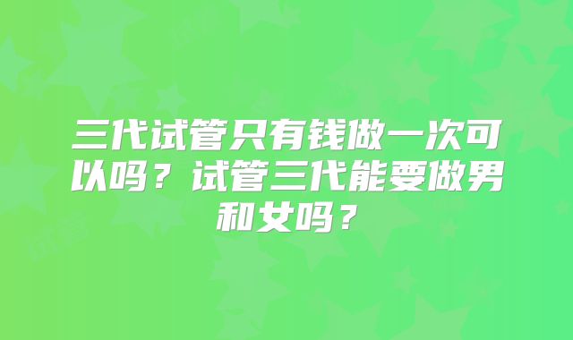 三代试管只有钱做一次可以吗？试管三代能要做男和女吗？