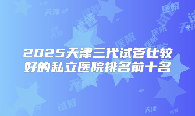 2025天津三代试管比较好的私立医院排名前十名