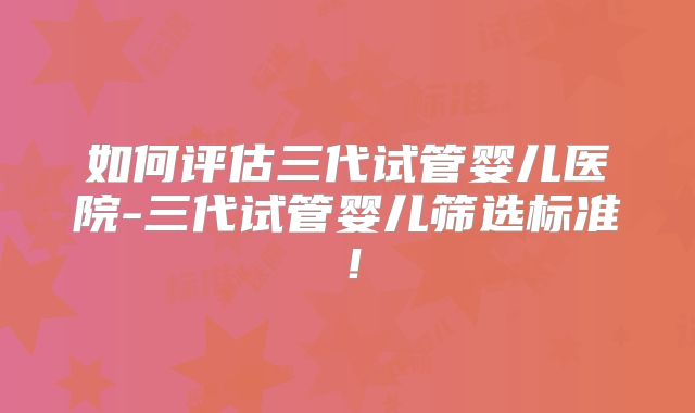 如何评估三代试管婴儿医院-三代试管婴儿筛选标准!