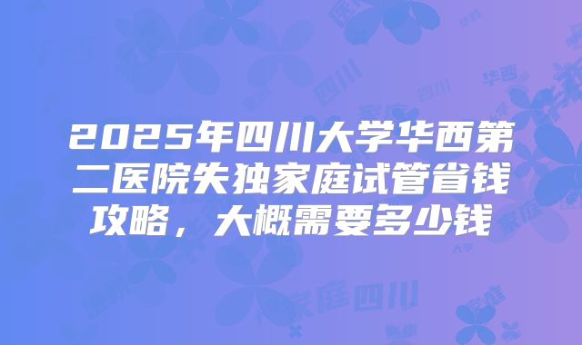2025年四川大学华西第二医院失独家庭试管省钱攻略,大概需要多少钱