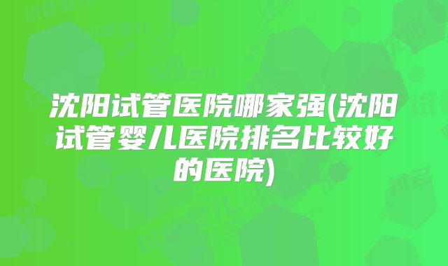 沈阳试管医院哪家强(沈阳试管婴儿医院排名比较好的医院)