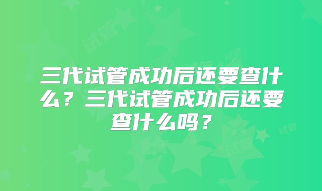 三代试管成功后还要查什么？三代试管成功后还要查什么吗？