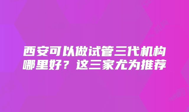 西安可以做试管三代机构哪里好?这三家尤为推荐