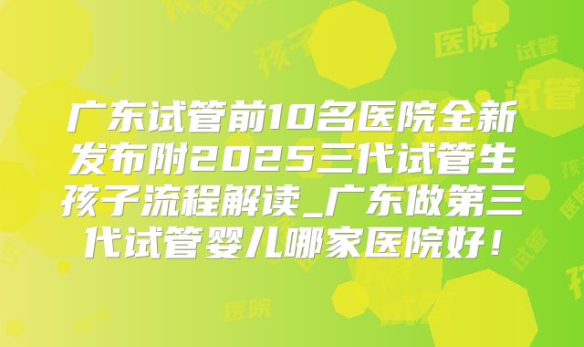 广东试管前10名医院全新发布附2025三代试管生孩子流程解读_广东做第三代试管婴儿哪家医院好！