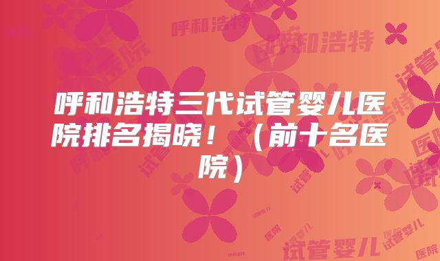 呼和浩特三代试管婴儿医院排名揭晓！（前十名医院）