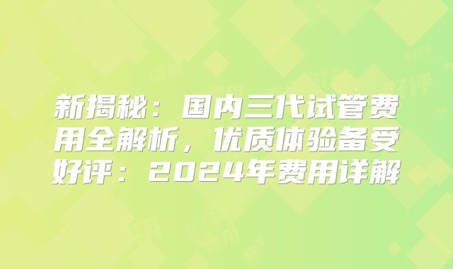 新揭秘：国内三代试管费用全解析，优质体验备受好评：2024年费用详解