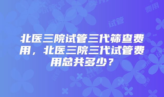 北医三院试管三代筛查费用，北医三院三代试管费用总共多少？