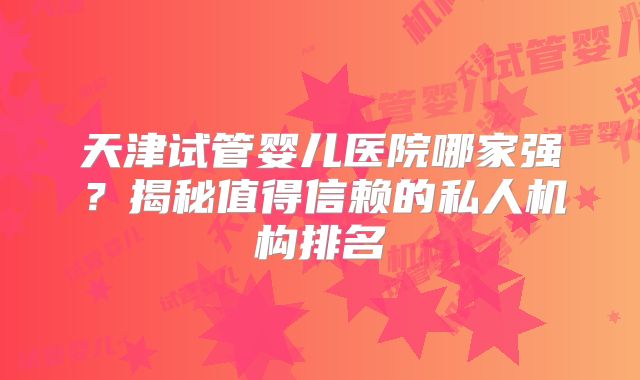 天津试管婴儿医院哪家强？揭秘值得信赖的私人机构排名