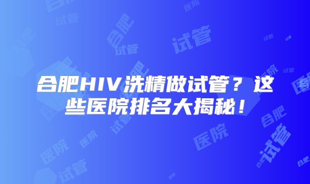合肥HIV洗精做试管？这些医院排名大揭秘！