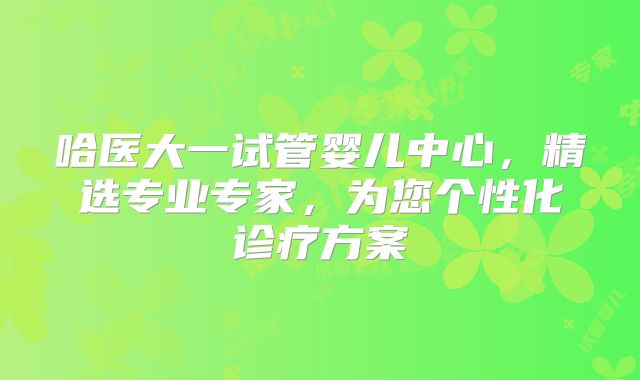 哈医大一试管婴儿中心,精选专业专家,为您个性化诊疗方案