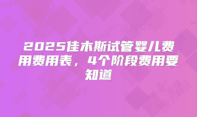 2025佳木斯试管婴儿费用费用表，4个阶段费用要知道