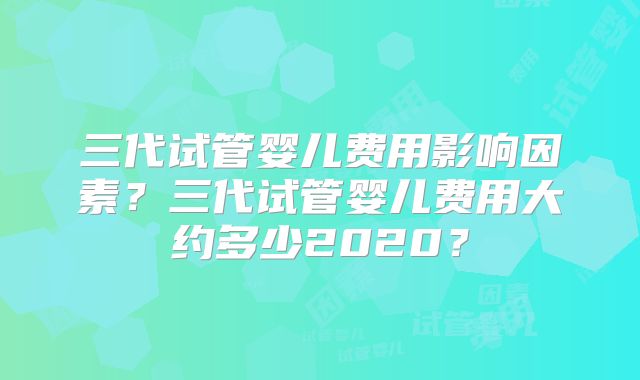 三代试管婴儿费用影响因素？三代试管婴儿费用大约多少2020？