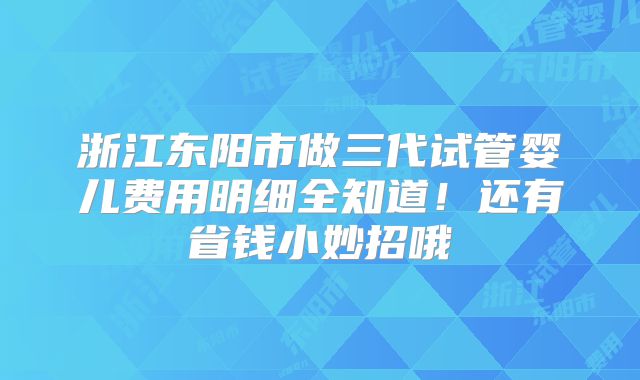 浙江东阳市做三代试管婴儿费用明细全知道！还有省钱小妙招哦