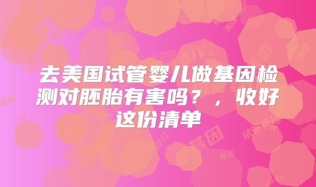 去美国试管婴儿做基因检测对胚胎有害吗?,收好这份清单