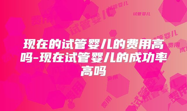 现在的试管婴儿的费用高吗-现在试管婴儿的成功率高吗