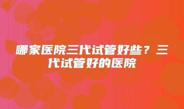 哪家医院三代试管好些？三代试管好的医院