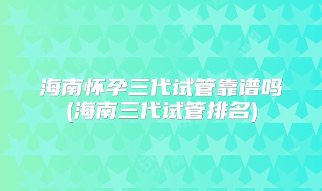 海南怀孕三代试管靠谱吗(海南三代试管排名)