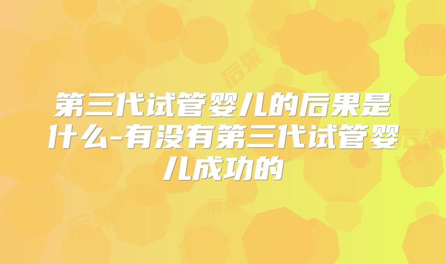 第三代试管婴儿的后果是什么-有没有第三代试管婴儿成功的