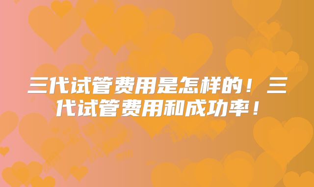 三代试管费用是怎样的！三代试管费用和成功率！