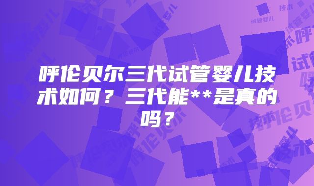 呼伦贝尔三代试管婴儿技术如何？三代能**是真的吗？