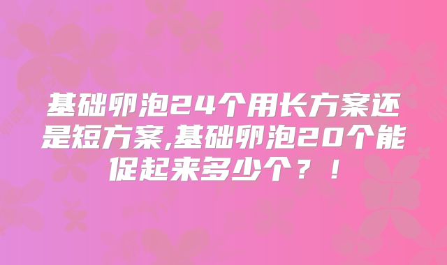 基础卵泡24个用长方案还是短方案,基础卵泡20个能促起来多少个?!