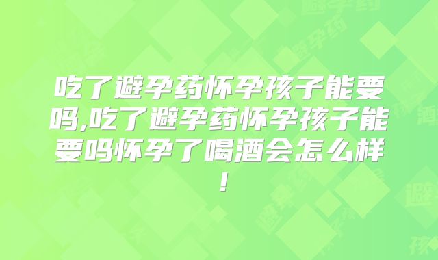 吃了避孕药怀孕孩子能要吗,吃了避孕药怀孕孩子能要吗怀孕了喝酒会怎么样！