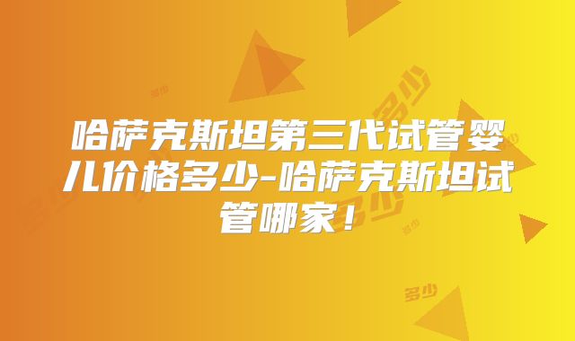 哈萨克斯坦第三代试管婴儿价格多少-哈萨克斯坦试管哪家!
