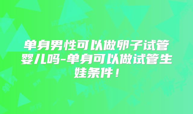 单身男性可以做卵子试管婴儿吗-单身可以做试管生娃条件!
