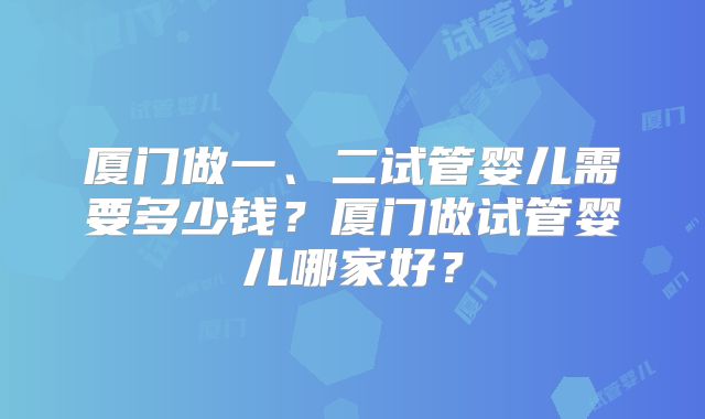 厦门做一、二试管婴儿需要多少钱？厦门做试管婴儿哪家好？