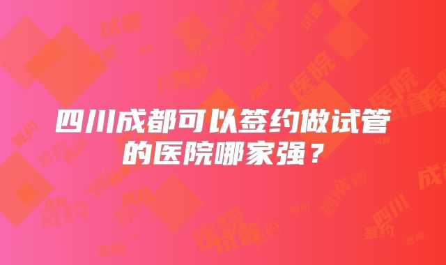 四川成都可以签约做试管的医院哪家强?