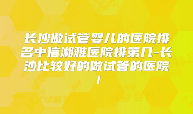 长沙做试管婴儿的医院排名中信湘雅医院排第几-长沙比较好的做试管的医院！