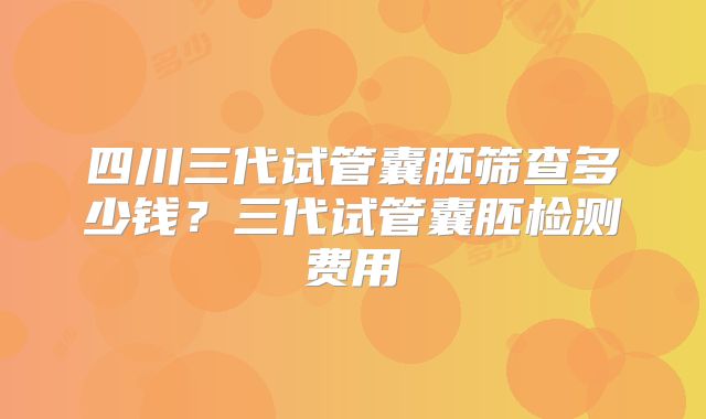 四川三代试管囊胚筛查多少钱？三代试管囊胚检测费用