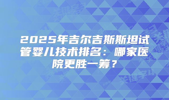 2025年吉尔吉斯斯坦试管婴儿技术排名：哪家医院更胜一筹？