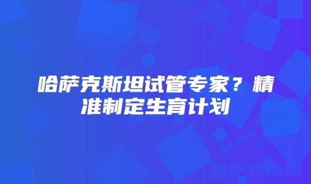 哈萨克斯坦试管专家？精准制定生育计划