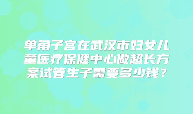 单角子宫在武汉市妇女儿童医疗保健中心做超长方案试管生子需要多少钱？