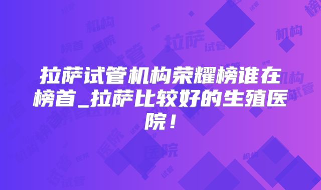 拉萨试管机构荣耀榜谁在榜首_拉萨比较好的生殖医院！
