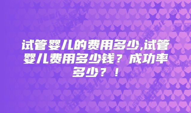 试管婴儿的费用多少,试管婴儿费用多少钱？成功率多少？！