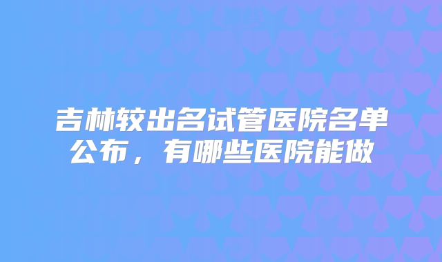 吉林较出名试管医院名单公布,有哪些医院能做