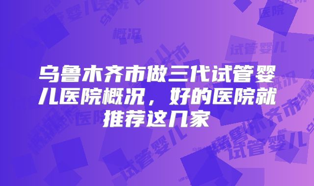 乌鲁木齐市做三代试管婴儿医院概况，好的医院就推荐这几家