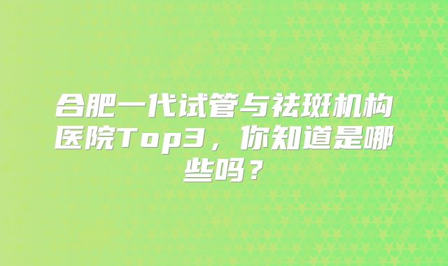 合肥一代试管与祛斑机构医院Top3，你知道是哪些吗？