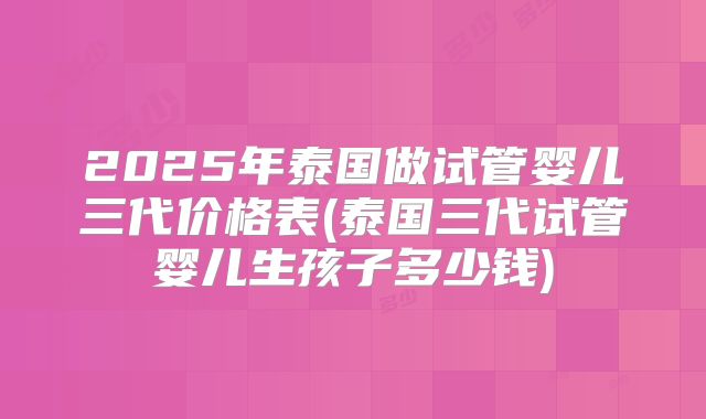 2025年泰国做试管婴儿三代价格表(泰国三代试管婴儿生孩子多少钱)