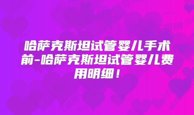 哈萨克斯坦试管婴儿手术前-哈萨克斯坦试管婴儿费用明细！