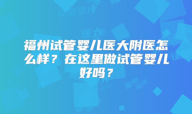 福州试管婴儿医大附医怎么样？在这里做试管婴儿好吗？