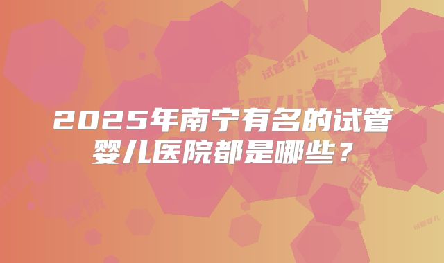 2025年南宁有名的试管婴儿医院都是哪些?
