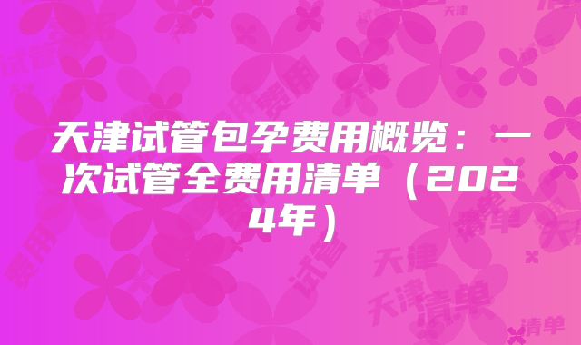 天津试管包孕费用概览:一次试管全费用清单(2024年)