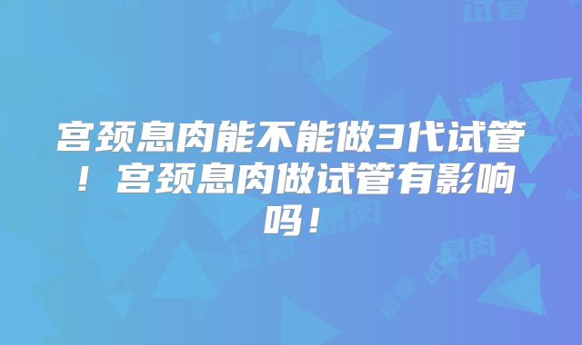 宫颈息肉能不能做3代试管！宫颈息肉做试管有影响吗！