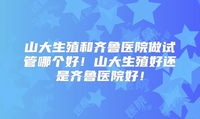 山大生殖和齐鲁医院做试管哪个好！山大生殖好还是齐鲁医院好！