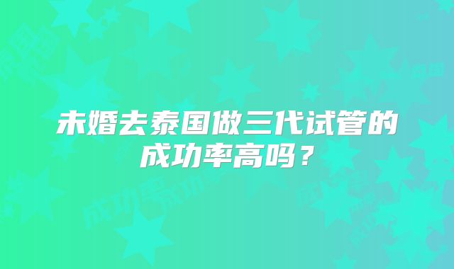 未婚去泰国做三代试管的成功率高吗？