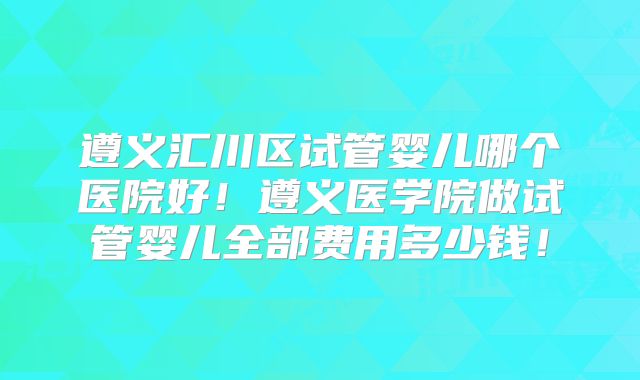 遵义汇川区试管婴儿哪个医院好！遵义医学院做试管婴儿全部费用多少钱！