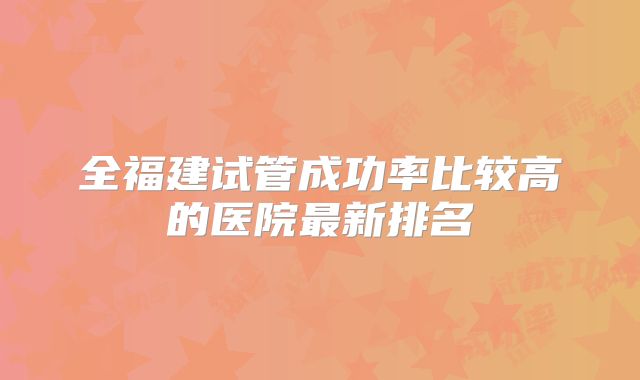全福建试管成功率比较高的医院最新排名